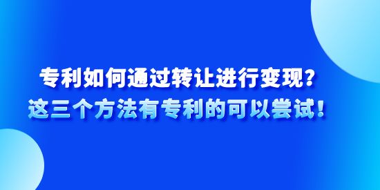 專利如何通過(guò)轉(zhuǎn)讓進(jìn)行變現(xiàn)？這三個(gè)方法有專利的可以嘗試！