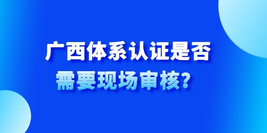 廣西體系認證是否需要現場審核,