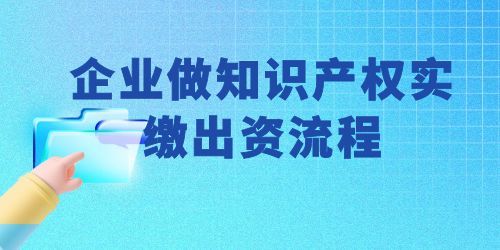 企業(yè)做知識(shí)產(chǎn)權(quán)實(shí)繳出資流程