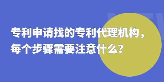 專利申請找的專利代理機構，每個步驟需要注意什么？